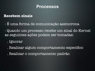 Processos
Recebem sinais
- É uma forma de comunicação assincrona
- Quando um processo recebe um sinal do Kernel
as seguintes ações podem ser tomadas:
. Ignorar
. Realizar algum comportamento especíﬁco
. Realizar o comportamento padrão
 