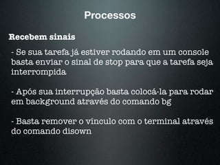 Processos
Recebem sinais
- Se sua tarefa já estiver rodando em um console
basta enviar o sinal de stop para que a tarefa seja
interrompida
- Após sua interrupção basta colocá-la para rodar
em background através do comando bg
- Basta remover o vínculo com o terminal através
do comando disown
 
