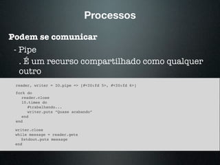 Processos
Podem se comunicar
- Pipe
. É um recurso compartilhado como qualquer
outro
reader, writer = IO.pipe => [#<IO:fd 5>, #<IO:fd 6>]
fork do
reader.close
10.times do
#trabalhando...
writer.puts “Quase acabando”
end
end
writer.close
while message = reader.gets
$stdout.puts message
end
 