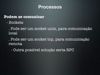 Processos
Podem se comunicar
- Sockets
. Pode ser um socket unix, para comunicação
local
. Pode ser um socket tcp, para comunicação
remota
- Outra possível solução seria RPC
 