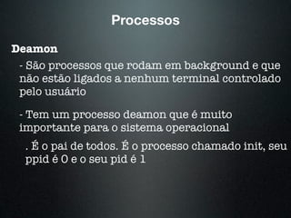 Processos
Deamon
- São processos que rodam em background e que
não estão ligados a nenhum terminal controlado
pelo usuário
- Tem um processo deamon que é muito
importante para o sistema operacional
. É o pai de todos. É o processo chamado init, seu
ppid é 0 e o seu pid é 1
 
