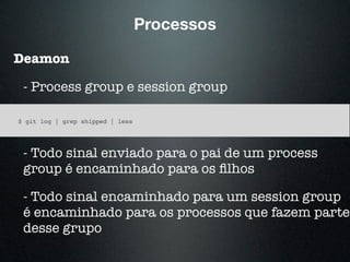 Processos
Deamon
- Process group e session group
$ git log | grep shipped | less
- Todo sinal enviado para o pai de um process
group é encaminhado para os ﬁlhos
- Todo sinal encaminhado para um session group
é encaminhado para os processos que fazem parte
desse grupo
 