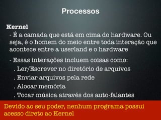 Processos
Kernel
- É a camada que está em cima do hardware. Ou
seja, é o homem do meio entre toda interação que
acontece entre a userland e o hardware
- Essas interações incluem coisas como:
. Ler/Escrever no diretório de arquivos
. Enviar arquivos pela rede
. Alocar memória
. Tocar música através dos auto-falantes
Devido ao seu poder, nenhum programa possui
acesso direto ao Kernel
 