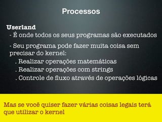 Processos
Userland
- É onde todos os seus programas são executados
- Seu programa pode fazer muita coisa sem
precisar do kernel:
. Realizar operações matemáticas
. Realizar operações com strings
. Controle de ﬂuxo através de operações lógicas
Mas se você quiser fazer várias coisas legais terá
que utilizar o kernel
 