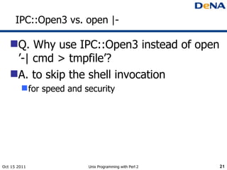 IPC::Open3 vs. open |- <ul><li>Q. Why use IPC::Open3 instead of open ’-| cmd > tmpfile’? </li></ul><ul><li>A. to skip the ...