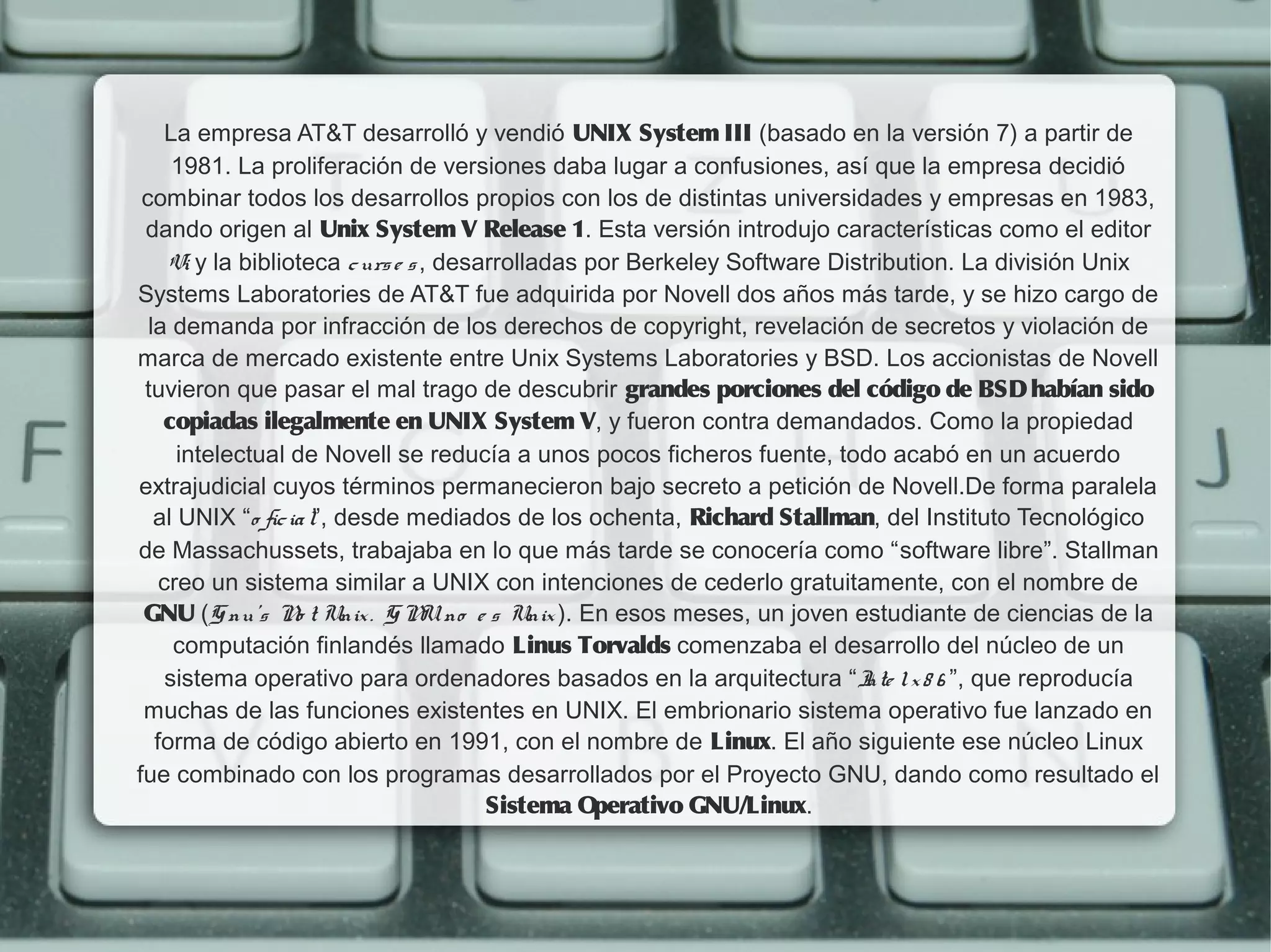 La empresa AT&T desarrolló y vendió UNIX System III (basado en la versión 7) a partir de
      1981. La proliferación de versiones daba lugar a confusiones, así que la empresa decidió
 combinar todos los desarrollos propios con los de distintas universidades y empresas en 1983,
 dando origen al Unix System V Release 1. Esta versión introdujo características como el editor
     Vi y la biblioteca c urs e s , desarrolladas por Berkeley Software Distribution. La división Unix
Systems Laboratories de AT&T fue adquirida por Novell dos años más tarde, y se hizo cargo de
  la demanda por infracción de los derechos de copyright, revelación de secretos y violación de
marca de mercado existente entre Unix Systems Laboratories y BSD. Los accionistas de Novell
 tuvieron que pasar el mal trago de descubrir grandes porciones del código de BSD habían sido
    copiadas ilegalmente en UNIX System V, y fueron contra demandados. Como la propiedad
      intelectual de Novell se reducía a unos pocos ficheros fuente, todo acabó en un acuerdo
extrajudicial cuyos términos permanecieron bajo secreto a petición de Novell.De forma paralela
   al UNIX “o fic ia l”, desde mediados de los ochenta, Richard Stallman, del Instituto Tecnológico
de Massachussets, trabajaba en lo que más tarde se conocería como “software libre”. Stallman
    creo un sistema similar a UNIX con intenciones de cederlo gratuitamente, con el nombre de
 GNU (G nu's N t Unix . G N no e s Unix ). En esos meses, un joven estudiante de ciencias de la
                   o              U
      computación finlandés llamado Linus Torvalds comenzaba el desarrollo del núcleo de un
     sistema operativo para ordenadores basados en la arquitectura “I l x 8 6 ”, que reproducía
                                                                           nte
 muchas de las funciones existentes en UNIX. El embrionario sistema operativo fue lanzado en
   forma de código abierto en 1991, con el nombre de Linux. El año siguiente ese núcleo Linux
fue combinado con los programas desarrollados por el Proyecto GNU, dando como resultado el
                                        Sistema O  perativo GNU/Linux.
 