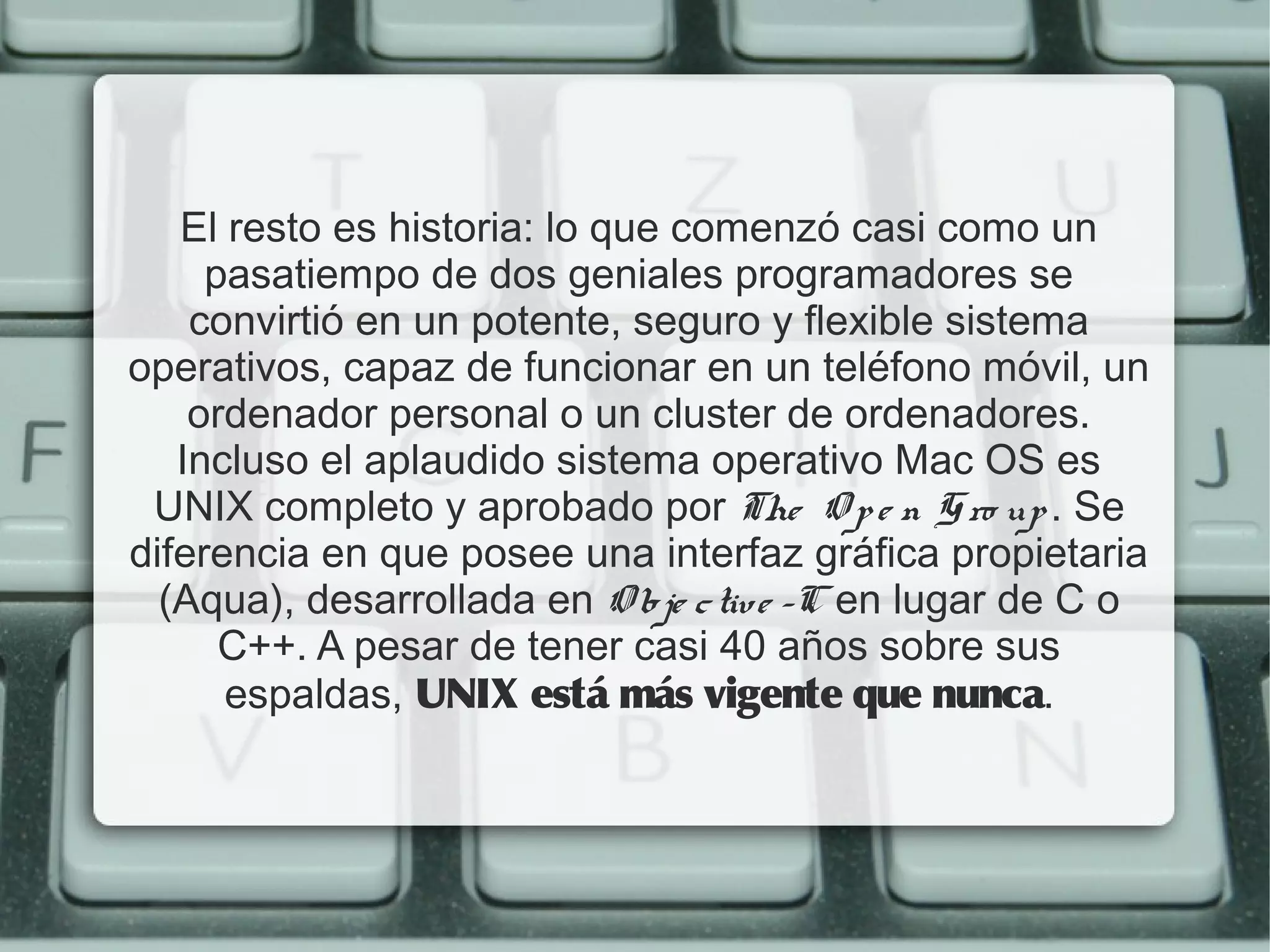 El resto es historia: lo que comenzó casi como un
     pasatiempo de dos geniales programadores se
    convirtió en un potente, seguro y flexible sistema
operativos, capaz de funcionar en un teléfono móvil, un
    ordenador personal o un cluster de ordenadores.
   Incluso el aplaudido sistema operativo Mac OS es
 UNIX completo y aprobado por The O p e n G ro up . Se
diferencia en que posee una interfaz gráfica propietaria
  (Aqua), desarrollada en O b je c tiv e -C en lugar de C o
      C++. A pesar de tener casi 40 años sobre sus
      espaldas, UNIX está más vigente que nunca.
 