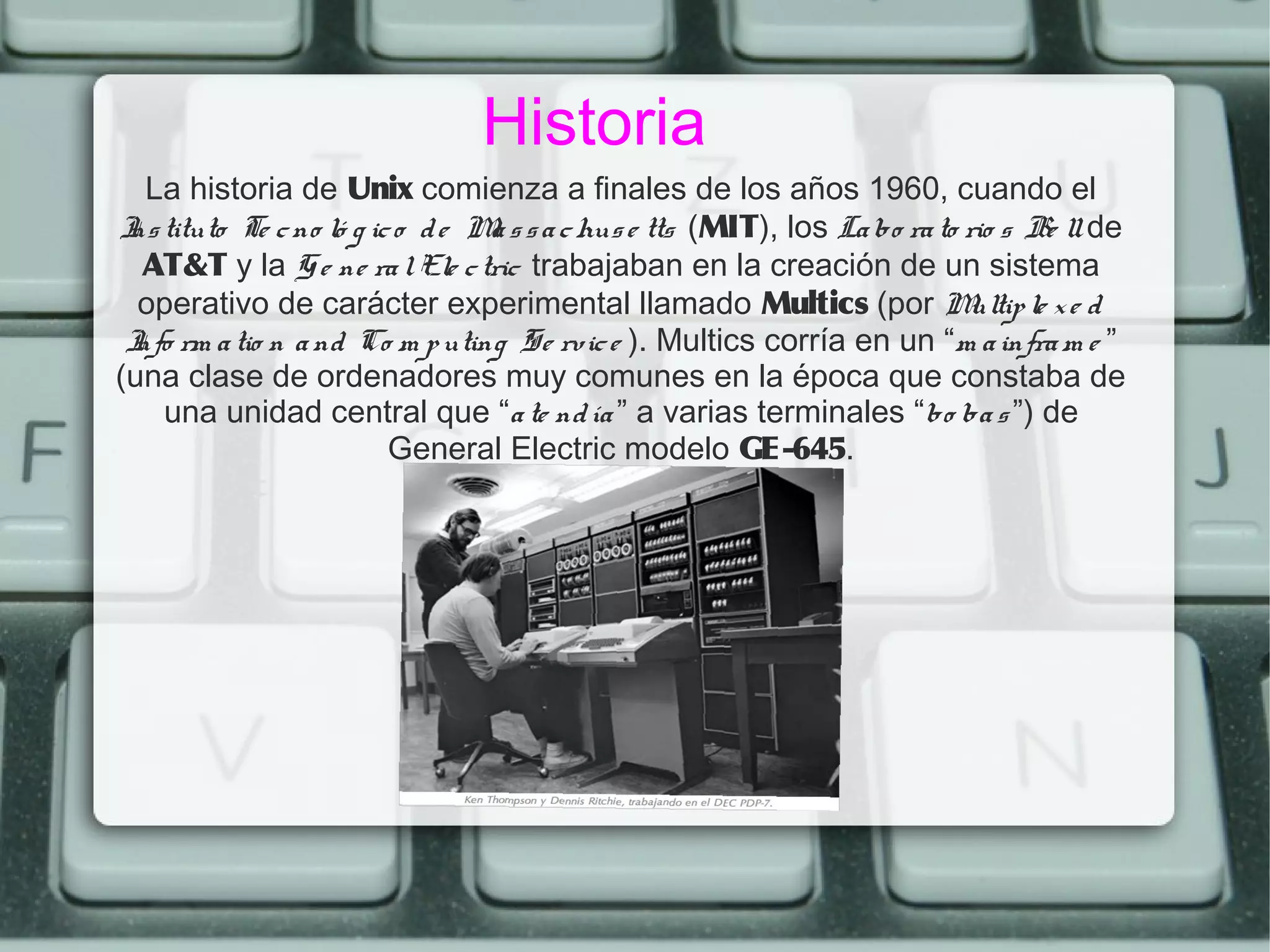 Historia
  La historia de Unix comienza a finales de los años 1960, cuando el
I tituto Te c no ló g ic o d e M s s a c hus e tts (MIT), los La bo ra to rio s Be ll de
 ns                             a
  AT&T y la G e ne ra l Ele c tric trabajaban en la creación de un sistema
  operativo de carácter experimental llamado Multics (por M                ultip le x e d
 I rm a tio n a nd Co m p uting Se rvic e ). Multics corría en un “m a infra m e ”
 nfo
(una clase de ordenadores muy comunes en la época que constaba de
    una unidad central que “a te nd ía ” a varias terminales “bo ba s ”) de
                        General Electric modelo GE-645.
 