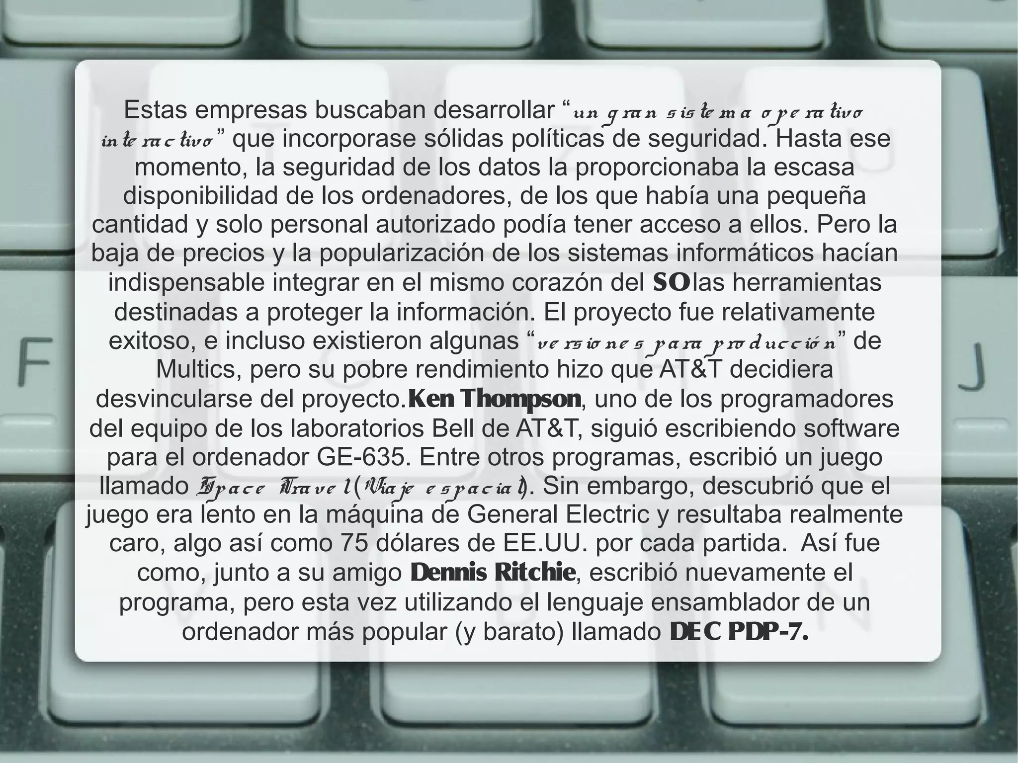 Estas empresas buscaban desarrollar “un g ra n s is te m a o p e ra tiv o
  inte ra c tiv o ” que incorporase sólidas políticas de seguridad. Hasta ese
       momento, la seguridad de los datos la proporcionaba la escasa
      disponibilidad de los ordenadores, de los que había una pequeña
 cantidad y solo personal autorizado podía tener acceso a ellos. Pero la
 baja de precios y la popularización de los sistemas informáticos hacían
    indispensable integrar en el mismo corazón del SO las herramientas
     destinadas a proteger la información. El proyecto fue relativamente
    exitoso, e incluso existieron algunas “v e rs io ne s p a ra p ro d uc c ió n” de
         Multics, pero su pobre rendimiento hizo que AT&T decidiera
 desvincularse del proyecto.Ken Thompson, uno de los programadores
 del equipo de los laboratorios Bell de AT&T, siguió escribiendo software
   para el ordenador GE-635. Entre otros programas, escribió un juego
  llamado Sp a c e Tra v e l (Via je e s p a c ia l). Sin embargo, descubrió que el
juego era lento en la máquina de General Electric y resultaba realmente
    caro, algo así como 75 dólares de EE.UU. por cada partida.  Así fue
       como, junto a su amigo Dennis Ritchie, escribió nuevamente el
     programa, pero esta vez utilizando el lenguaje ensamblador de un
             ordenador más popular (y barato) llamado DEC PDP-7.
 