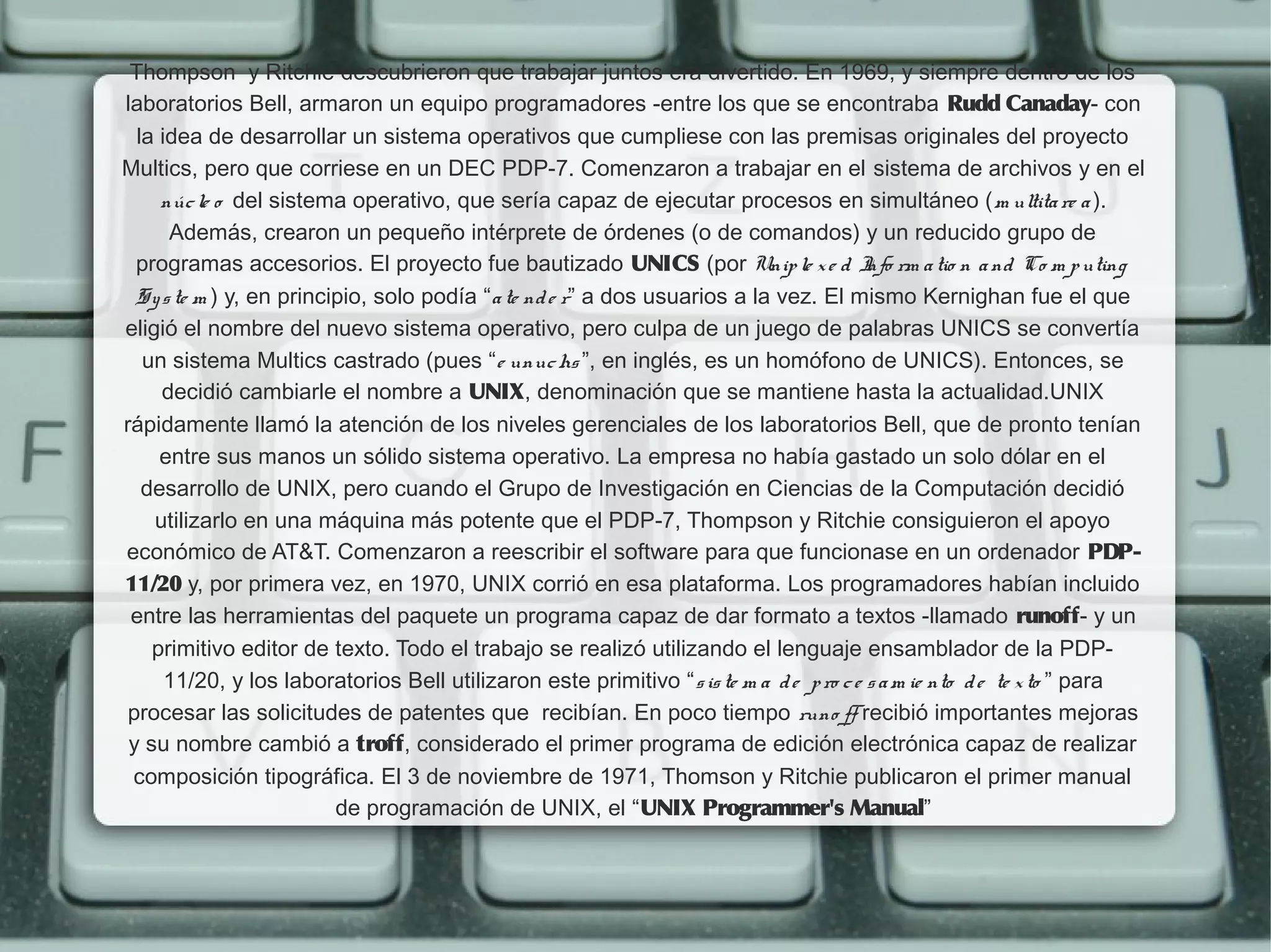 Thompson  y Ritchie descubrieron que trabajar juntos era divertido. En 1969, y siempre dentro de los
laboratorios Bell, armaron un equipo programadores -entre los que se encontraba Rudd Canaday- con
  la idea de desarrollar un sistema operativos que cumpliese con las premisas originales del proyecto
Multics, pero que corriese en un DEC PDP-7. Comenzaron a trabajar en el sistema de archivos y en el
     núc le o del sistema operativo, que sería capaz de ejecutar procesos en simultáneo (m ultita re a ).
       Además, crearon un pequeño intérprete de órdenes (o de comandos) y un reducido grupo de
  programas accesorios. El proyecto fue bautizado UNICS (por Unip le x e d I rm a tio n a nd Co m p uting
                                                                                         nfo
  S y s te m ) y, en principio, solo podía “a te nd e r” a dos usuarios a la vez. El mismo Kernighan fue el que
eligió el nombre del nuevo sistema operativo, pero culpa de un juego de palabras UNICS se convertía
   un sistema Multics castrado (pues “e unuc hs ”, en inglés, es un homófono de UNICS). Entonces, se
      decidió cambiarle el nombre a UNIX, denominación que se mantiene hasta la actualidad.UNIX
rápidamente llamó la atención de los niveles gerenciales de los laboratorios Bell, que de pronto tenían
     entre sus manos un sólido sistema operativo. La empresa no había gastado un solo dólar en el
   desarrollo de UNIX, pero cuando el Grupo de Investigación en Ciencias de la Computación decidió
     utilizarlo en una máquina más potente que el PDP-7, Thompson y Ritchie consiguieron el apoyo
económico de AT&T. Comenzaron a reescribir el software para que funcionase en un ordenador PDP-
11/20 y, por primera vez, en 1970, UNIX corrió en esa plataforma. Los programadores habían incluido
 entre las herramientas del paquete un programa capaz de dar formato a textos -llamado runoff- y un
    primitivo editor de texto. Todo el trabajo se realizó utilizando el lenguaje ensamblador de la PDP-
      11/20, y los laboratorios Bell utilizaron este primitivo “s is te m a d e p ro c e s a m ie nto d e te x to ” para
 procesar las solicitudes de patentes que  recibían. En poco tiempo runo ff recibió importantes mejoras
 y su nombre cambió a troff, considerado el primer programa de edición electrónica capaz de realizar
 composición tipográfica. El 3 de noviembre de 1971, Thomson y Ritchie publicaron el primer manual
                           de programación de UNIX, el “UNIX Programmer's Manual”
 