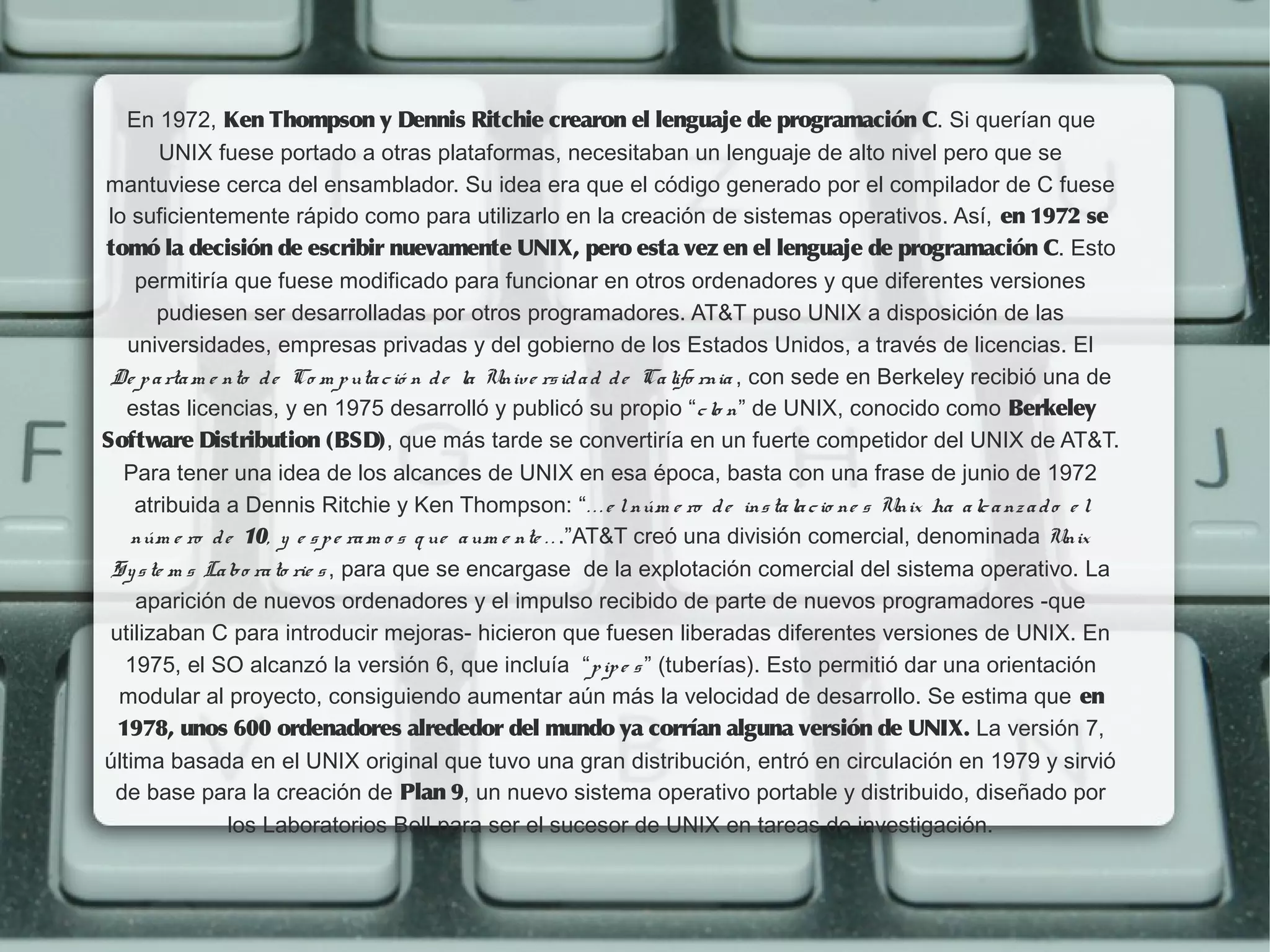 En 1972, Ken Thompson y Dennis Ritchie crearon el lenguaje de programación C. Si querían que
        UNIX fuese portado a otras plataformas, necesitaban un lenguaje de alto nivel pero que se
mantuviese cerca del ensamblador. Su idea era que el código generado por el compilador de C fuese
 lo suficientemente rápido como para utilizarlo en la creación de sistemas operativos. Así, en 1972 se 
tomó la decisión de escribir nuevamente UNIX, pero esta vez en el lenguaje de programación C. Esto
    permitiría que fuese modificado para funcionar en otros ordenadores y que diferentes versiones
       pudiesen ser desarrolladas por otros programadores. AT&T puso UNIX a disposición de las
   universidades, empresas privadas y del gobierno de los Estados Unidos, a través de licencias. El
 De p a rta m e nto d e Co m p uta c ió n d e la Univ e rs id a d d e Ca lifo rnia , con sede en Berkeley recibió una de
   estas licencias, y en 1975 desarrolló y publicó su propio “c lo n” de UNIX, conocido como Berkeley
Software Distribution (BSD), que más tarde se convertiría en un fuerte competidor del UNIX de AT&T.
   Para tener una idea de los alcances de UNIX en esa época, basta con una frase de junio de 1972
    atribuida a Dennis Ritchie y Ken Thompson: “. . . e l núm e ro d e ins ta la c io ne s Unix ha a lc a nz a d o e l
    núm e ro d e 10, y e s p e ra m o s q ue a um e nte . . .”AT&T creó una división comercial, denominada Unix
 Sy s te m s La bo ra to rie s , para que se encargase  de la explotación comercial del sistema operativo. La
    aparición de nuevos ordenadores y el impulso recibido de parte de nuevos programadores -que
 utilizaban C para introducir mejoras- hicieron que fuesen liberadas diferentes versiones de UNIX. En
   1975, el SO alcanzó la versión 6, que incluía  “p ip e s ” (tuberías). Esto permitió dar una orientación
  modular al proyecto, consiguiendo aumentar aún más la velocidad de desarrollo. Se estima que en
  1978, unos 600 ordenadores alrededor del mundo ya corrían alguna versión de UNIX. La versión 7,
última basada en el UNIX original que tuvo una gran distribución, entró en circulación en 1979 y sirvió
  de base para la creación de Plan 9, un nuevo sistema operativo portable y distribuido, diseñado por
                los Laboratorios Bell para ser el sucesor de UNIX en tareas de investigación.
 