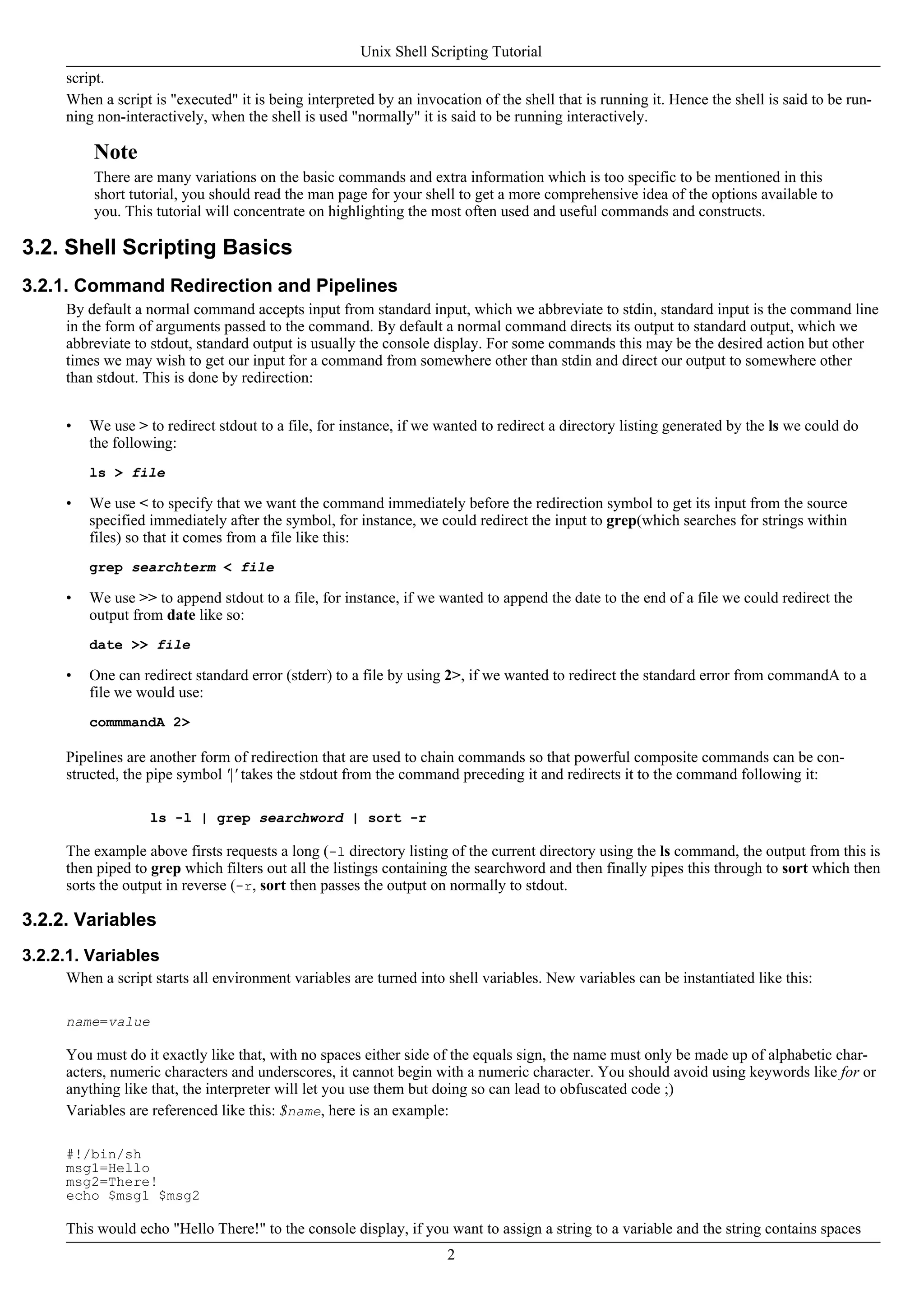 script.
When a script is "executed" it is being interpreted by an invocation of the shell that is running it. Hence the shell is said to be run-
ning non-interactively, when the shell is used "normally" it is said to be running interactively.
Note
There are many variations on the basic commands and extra information which is too specific to be mentioned in this
short tutorial, you should read the man page for your shell to get a more comprehensive idea of the options available to
you. This tutorial will concentrate on highlighting the most often used and useful commands and constructs.
3.2. Shell Scripting Basics
3.2.1. Command Redirection and Pipelines
By default a normal command accepts input from standard input, which we abbreviate to stdin, standard input is the command line
in the form of arguments passed to the command. By default a normal command directs its output to standard output, which we
abbreviate to stdout, standard output is usually the console display. For some commands this may be the desired action but other
times we may wish to get our input for a command from somewhere other than stdin and direct our output to somewhere other
than stdout. This is done by redirection:
• We use > to redirect stdout to a file, for instance, if we wanted to redirect a directory listing generated by the ls we could do
the following:
ls > file
• We use < to specify that we want the command immediately before the redirection symbol to get its input from the source
specified immediately after the symbol, for instance, we could redirect the input to grep(which searches for strings within
files) so that it comes from a file like this:
grep searchterm < file
• We use >> to append stdout to a file, for instance, if we wanted to append the date to the end of a file we could redirect the
output from date like so:
date >> file
• One can redirect standard error (stderr) to a file by using 2>, if we wanted to redirect the standard error from commandA to a
file we would use:
commmandA 2>
Pipelines are another form of redirection that are used to chain commands so that powerful composite commands can be con-
structed, the pipe symbol '|' takes the stdout from the command preceding it and redirects it to the command following it:
ls -l | grep searchword | sort -r
The example above firsts requests a long (-l directory listing of the current directory using the ls command, the output from this is
then piped to grep which filters out all the listings containing the searchword and then finally pipes this through to sort which then
sorts the output in reverse (-r, sort then passes the output on normally to stdout.
3.2.2. Variables
3.2.2.1. Variables
When a script starts all environment variables are turned into shell variables. New variables can be instantiated like this:
name=value
You must do it exactly like that, with no spaces either side of the equals sign, the name must only be made up of alphabetic char-
acters, numeric characters and underscores, it cannot begin with a numeric character. You should avoid using keywords like for or
anything like that, the interpreter will let you use them but doing so can lead to obfuscated code ;)
Variables are referenced like this: $name, here is an example:
#!/bin/sh
msg1=Hello
msg2=There!
echo $msg1 $msg2
This would echo "Hello There!" to the console display, if you want to assign a string to a variable and the string contains spaces
Unix Shell Scripting Tutorial
2
 