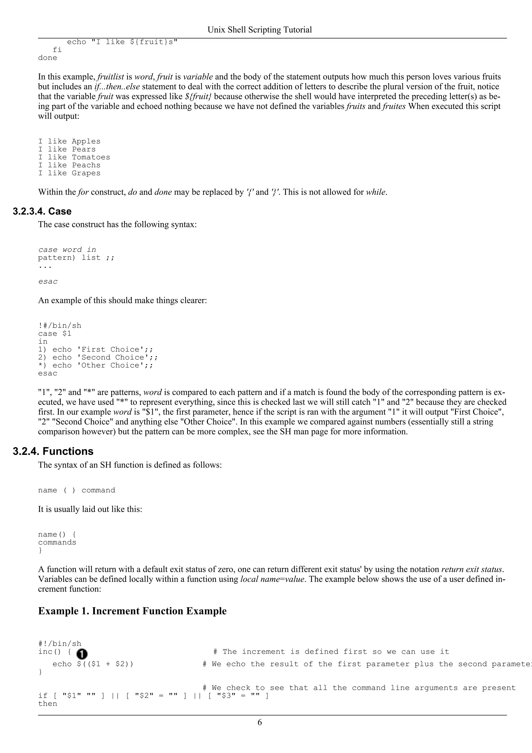 echo "I like ${fruit}s"
fi
done
In this example, fruitlist is word, fruit is variable and the body of the statement outputs how much this person loves various fruits
but includes an if...then..else statement to deal with the correct addition of letters to describe the plural version of the fruit, notice
that the variable fruit was expressed like ${fruit} because otherwise the shell would have interpreted the preceding letter(s) as be-
ing part of the variable and echoed nothing because we have not defined the variables fruits and fruites When executed this script
will output:
I like Apples
I like Pears
I like Tomatoes
I like Peachs
I like Grapes
Within the for construct, do and done may be replaced by '{' and '}'. This is not allowed for while.
3.2.3.4. Case
The case construct has the following syntax:
case word in
pattern) list ;;
...
esac
An example of this should make things clearer:
!#/bin/sh
case $1
in
1) echo 'First Choice';;
2) echo 'Second Choice';;
*) echo 'Other Choice';;
esac
"1", "2" and "*" are patterns, word is compared to each pattern and if a match is found the body of the corresponding pattern is ex-
ecuted, we have used "*" to represent everything, since this is checked last we will still catch "1" and "2" because they are checked
first. In our example word is "$1", the first parameter, hence if the script is ran with the argument "1" it will output "First Choice",
"2" "Second Choice" and anything else "Other Choice". In this example we compared against numbers (essentially still a string
comparison however) but the pattern can be more complex, see the SH man page for more information.
3.2.4. Functions
The syntax of an SH function is defined as follows:
name ( ) command
It is usually laid out like this:
name() {
commands
}
A function will return with a default exit status of zero, one can return different exit status' by using the notation return exit status.
Variables can be defined locally within a function using local name=value. The example below shows the use of a user defined in-
crement function:
Example 1. Increment Function Example
#!/bin/sh
inc() { # The increment is defined first so we can use it
echo $(($1 + $2)) # We echo the result of the first parameter plus the second parameter
}
# We check to see that all the command line arguments are present
if [ "$1" "" ] || [ "$2" = "" ] || [ "$3" = "" ]
then
Unix Shell Scripting Tutorial
6
 