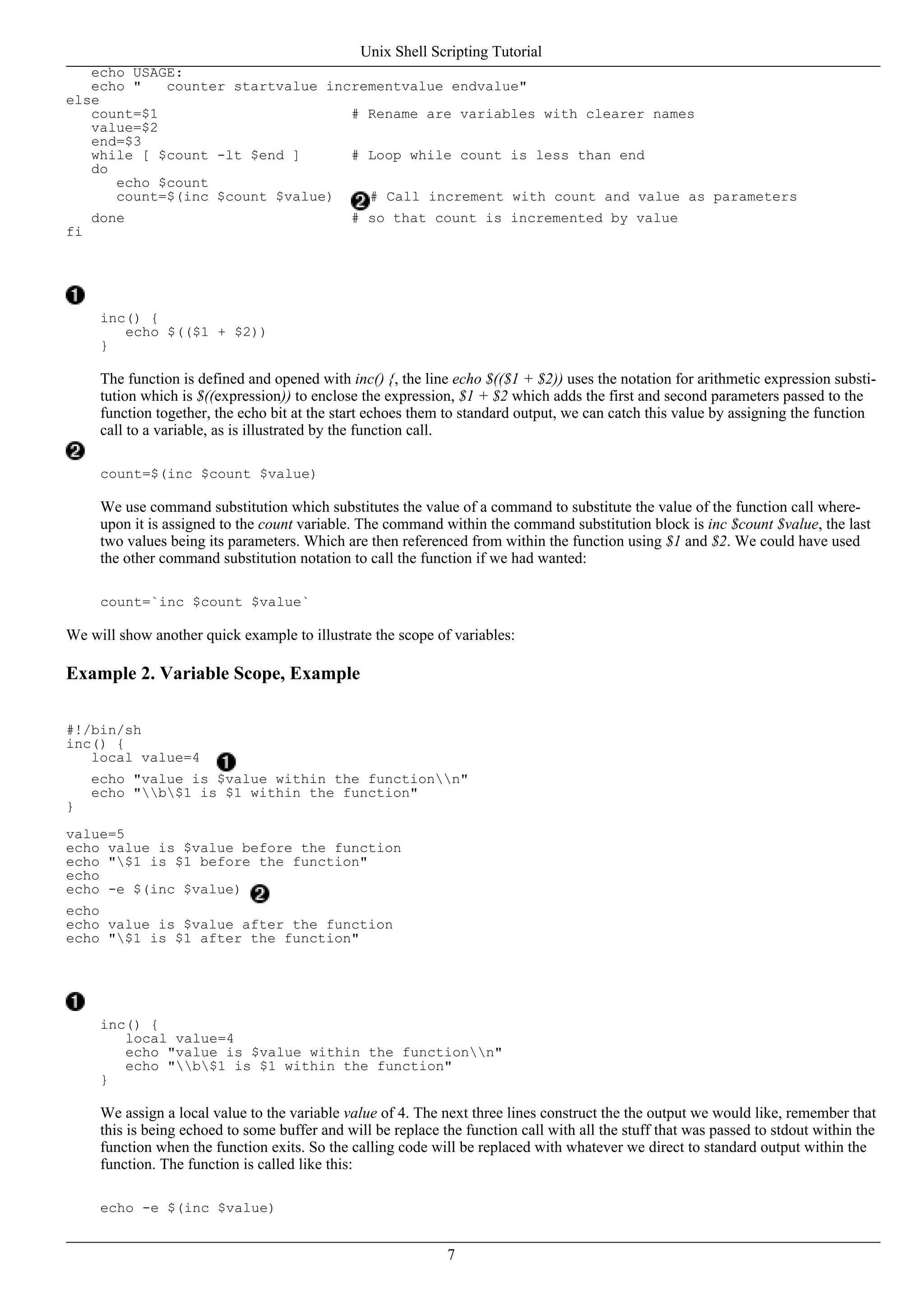 echo USAGE:
echo " counter startvalue incrementvalue endvalue"
else
count=$1 # Rename are variables with clearer names
value=$2
end=$3
while [ $count -lt $end ] # Loop while count is less than end
do
echo $count
count=$(inc $count $value) # Call increment with count and value as parameters
done # so that count is incremented by value
fi
inc() {
echo $(($1 + $2))
}
The function is defined and opened with inc() {, the line echo $(($1 + $2)) uses the notation for arithmetic expression substi-
tution which is $((expression)) to enclose the expression, $1 + $2 which adds the first and second parameters passed to the
function together, the echo bit at the start echoes them to standard output, we can catch this value by assigning the function
call to a variable, as is illustrated by the function call.
count=$(inc $count $value)
We use command substitution which substitutes the value of a command to substitute the value of the function call where-
upon it is assigned to the count variable. The command within the command substitution block is inc $count $value, the last
two values being its parameters. Which are then referenced from within the function using $1 and $2. We could have used
the other command substitution notation to call the function if we had wanted:
count=`inc $count $value`
We will show another quick example to illustrate the scope of variables:
Example 2. Variable Scope, Example
#!/bin/sh
inc() {
local value=4
echo "value is $value within the functionn"
echo "b$1 is $1 within the function"
}
value=5
echo value is $value before the function
echo "$1 is $1 before the function"
echo
echo -e $(inc $value)
echo
echo value is $value after the function
echo "$1 is $1 after the function"
inc() {
local value=4
echo "value is $value within the functionn"
echo "b$1 is $1 within the function"
}
We assign a local value to the variable value of 4. The next three lines construct the the output we would like, remember that
this is being echoed to some buffer and will be replace the function call with all the stuff that was passed to stdout within the
function when the function exits. So the calling code will be replaced with whatever we direct to standard output within the
function. The function is called like this:
echo -e $(inc $value)
Unix Shell Scripting Tutorial
7
 