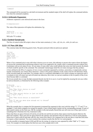 `command`
The command will be executed in a sub-shell environment and the standard output of the shell will replace the command substitu-
tion when the command completes.
3.2.2.4. Arithmetic Expansion
Arithmetic expansion is also allowed and comes in the form:
$((expression))
The value of the expression will replace the substitution. Eg:
!#/bin/sh
echo $((1 + 3 + 4))
Will echo "8" to stdout
3.2.3. Control Constructs
The flow of control within SH scripts is done via four main constructs; if...then...elif..else, do...while, for and case.
3.2.3.1. If..Then..Elif..Else
This construct takes the following generic form, The parts enclosed within ([) and (]) are optional:
if list
then list
[elif list
then list] ...
[else list]
fi
When a Unix command exits it exits with what is known as an exit status, this indicates to anyone who wants to know the degree
of success the command had in performing whatever task it was supposed to do, usually when a command executes without error
it terminates with an exit status of zero. An exit status of some other value would indicate that some error had occurred, the details
of which would be specific to the command. The commands' manual pages detail the exit status messages that they produce.
A list is defined in the SH as "a sequence of zero or more commands separated by newlines, semicolons, or ampersands, and op-
tionally terminated by one of these three characters.", hence in the generic definition of the if above the list will determine which
of the execution paths the script takes. For example, there is a command called test on Unix which evaluates an expression and if
it evaluates to true will return zero and will return one otherwise, this is how we can test conditions in the list part(s) of the if con-
struct because test is a command.
We do not actually have to type the test command directly into the list to use it, it can be implied by encasing the test case within
([) and (]) characters, as illustrated by the following (silly) example:
#!/bin/sh
if [ "$1" = "1" ]
then
echo "The first choice is nice"
elif [ "$1" = "2" ]
then
echo "The second choice is just as nice"
elif [ "$1" = "3" ]
then
echo "The third choice is excellent"
else
echo "I see you were wise enough not to choose"
echo "You win"
fi
What this example does is compare the first parameter (command line argument in this case) with the strings "1", "2" and "3" us-
ing tests' (=) test which compares two strings for equality, if any of them match it prints out the corresponding message. If none of
them match it prints out the final case. OK the example is silly and actually flawed (the user still wins even if they type in (4) or
something) but it illustrates how the if statement works.
Notice that there are spaces between (if) and ([), ([) and the test and the test and (]), these spaces must be present otherwise the
shell will complain. There must also be spaces between the operator and operands of the test otherwise it will not work properly.
Notice how it starts with (if) and ends with (fi), also, notice how (then) is on a separate line to the test above it and that (else) does
not require a (then) statement. You must construct this construct exactly like this for it to work properly.
It is also possible to integrate logical AND and OR into the testing, by using two tests separated by either "&&" or "||" respec-
tively. For example we could replace the third test case in the example above with:
Unix Shell Scripting Tutorial
4
 