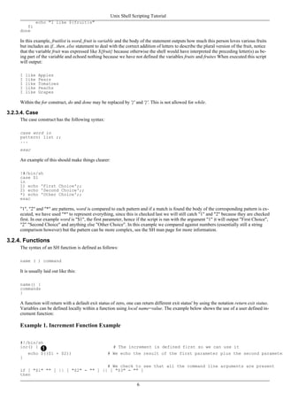 echo "I like ${fruit}s"
fi
done
In this example, fruitlist is word, fruit is variable and the body of the statement outputs how much this person loves various fruits
but includes an if...then..else statement to deal with the correct addition of letters to describe the plural version of the fruit, notice
that the variable fruit was expressed like ${fruit} because otherwise the shell would have interpreted the preceding letter(s) as be-
ing part of the variable and echoed nothing because we have not defined the variables fruits and fruites When executed this script
will output:
I like Apples
I like Pears
I like Tomatoes
I like Peachs
I like Grapes
Within the for construct, do and done may be replaced by '{' and '}'. This is not allowed for while.
3.2.3.4. Case
The case construct has the following syntax:
case word in
pattern) list ;;
...
esac
An example of this should make things clearer:
!#/bin/sh
case $1
in
1) echo 'First Choice';;
2) echo 'Second Choice';;
*) echo 'Other Choice';;
esac
"1", "2" and "*" are patterns, word is compared to each pattern and if a match is found the body of the corresponding pattern is ex-
ecuted, we have used "*" to represent everything, since this is checked last we will still catch "1" and "2" because they are checked
first. In our example word is "$1", the first parameter, hence if the script is ran with the argument "1" it will output "First Choice",
"2" "Second Choice" and anything else "Other Choice". In this example we compared against numbers (essentially still a string
comparison however) but the pattern can be more complex, see the SH man page for more information.
3.2.4. Functions
The syntax of an SH function is defined as follows:
name ( ) command
It is usually laid out like this:
name() {
commands
}
A function will return with a default exit status of zero, one can return different exit status' by using the notation return exit status.
Variables can be defined locally within a function using local name=value. The example below shows the use of a user defined in-
crement function:
Example 1. Increment Function Example
#!/bin/sh
inc() { # The increment is defined first so we can use it
echo $(($1 + $2)) # We echo the result of the first parameter plus the second parameter
}
# We check to see that all the command line arguments are present
if [ "$1" "" ] || [ "$2" = "" ] || [ "$3" = "" ]
then
Unix Shell Scripting Tutorial
6
 