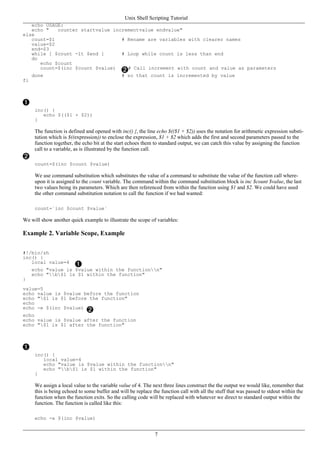echo USAGE:
echo " counter startvalue incrementvalue endvalue"
else
count=$1 # Rename are variables with clearer names
value=$2
end=$3
while [ $count -lt $end ] # Loop while count is less than end
do
echo $count
count=$(inc $count $value) # Call increment with count and value as parameters
done # so that count is incremented by value
fi
inc() {
echo $(($1 + $2))
}
The function is defined and opened with inc() {, the line echo $(($1 + $2)) uses the notation for arithmetic expression substi-
tution which is $((expression)) to enclose the expression, $1 + $2 which adds the first and second parameters passed to the
function together, the echo bit at the start echoes them to standard output, we can catch this value by assigning the function
call to a variable, as is illustrated by the function call.
count=$(inc $count $value)
We use command substitution which substitutes the value of a command to substitute the value of the function call where-
upon it is assigned to the count variable. The command within the command substitution block is inc $count $value, the last
two values being its parameters. Which are then referenced from within the function using $1 and $2. We could have used
the other command substitution notation to call the function if we had wanted:
count=`inc $count $value`
We will show another quick example to illustrate the scope of variables:
Example 2. Variable Scope, Example
#!/bin/sh
inc() {
local value=4
echo "value is $value within the functionn"
echo "b$1 is $1 within the function"
}
value=5
echo value is $value before the function
echo "$1 is $1 before the function"
echo
echo -e $(inc $value)
echo
echo value is $value after the function
echo "$1 is $1 after the function"
inc() {
local value=4
echo "value is $value within the functionn"
echo "b$1 is $1 within the function"
}
We assign a local value to the variable value of 4. The next three lines construct the the output we would like, remember that
this is being echoed to some buffer and will be replace the function call with all the stuff that was passed to stdout within the
function when the function exits. So the calling code will be replaced with whatever we direct to standard output within the
function. The function is called like this:
echo -e $(inc $value)
Unix Shell Scripting Tutorial
7
 