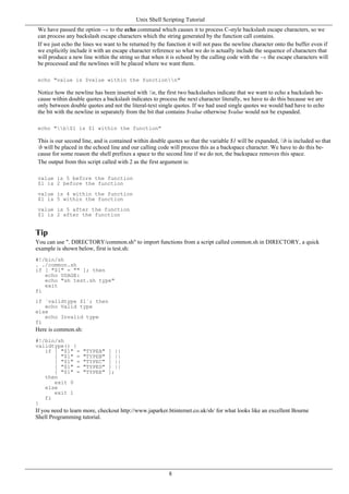 We have passed the option -e to the echo command which causes it to process C-style backslash escape characters, so we
can process any backslash escape characters which the string generated by the function call contains.
If we just echo the lines we want to be returned by the function it will not pass the newline character onto the buffer even if
we explicitly include it with an escape character reference so what we do is actually include the sequence of characters that
will produce a new line within the string so that when it is echoed by the calling code with the -e the escape characters will
be processed and the newlines will be placed where we want them.
echo "value is $value within the functionn"
Notice how the newline has been inserted with n, the first two backslashes indicate that we want to echo a backslash be-
cause within double quotes a backslash indicates to process the next character literally, we have to do this because we are
only between double quotes and not the literal-text single quotes. If we had used single quotes we would had have to echo
the bit with the newline in separately from the bit that contains $value otherwise $value would not be expanded.
echo "b$1 is $1 within the function"
This is our second line, and is contained within double quotes so that the variable $1 will be expanded, b is included so that
b will be placed in the echoed line and our calling code will process this as a backspace character. We have to do this be-
cause for some reason the shell prefixes a space to the second line if we do not, the backspace removes this space.
The output from this script called with 2 as the first argument is:
value is 5 before the function
$1 is 2 before the function
value is 4 within the function
$1 is 5 within the function
value is 5 after the function
$1 is 2 after the function
Tip
You can use ". DIRECTORY/common.sh" to import functions from a script called common.sh in DIRECTORY, a quick
example is shown below, first is test.sh:
#!/bin/sh
. ./common.sh
if [ "$1" = "" ]; then
echo USAGE:
echo "sh test.sh type"
exit
fi
if `validtype $1`; then
echo Valid type
else
echo Invalid type
fi
Here is common.sh:
#!/bin/sh
validtype() {
if [ "$1" = "TYPEA" ] ||
[ "$1" = "TYPEB" ] ||
[ "$1" = "TYPEC" ] ||
[ "$1" = "TYPED" ] ||
[ "$1" = "TYPEE" ];
then
exit 0
else
exit 1
fi
}
If you need to learn more, checkout http://www.japarker.btinternet.co.uk/sh/ for what looks like an excellent Bourne
Shell Programming tutorial.
Unix Shell Scripting Tutorial
8
 
