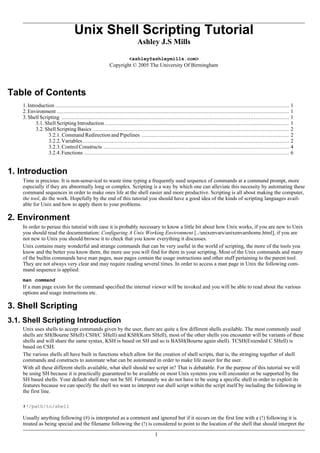 Unix Shell Scripting Tutorial
Ashley J.S Mills
<ashley@ashleymills.com>
Copyright © 2005 The University Of Birmingham
Table of Contents
1.Introduction ................................................................................................................................................. 1
2.Environment ................................................................................................................................................ 1
3.ShellScripting ............................................................................................................................................. 1
3.1. Shell Scripting Introduction .................................................................................................................. 1
3.2. Shell Scripting Basics ......................................................................................................................... 2
3.2.1. Command Redirection and Pipelines ........................................................................................... 2
3.2.2.Variables................................................................................................................................ 2
3.2.3.ControlConstructs ................................................................................................................... 4
3.2.4.Functions ............................................................................................................................... 6
1. Introduction
Time is precious. It is non-sense-ical to waste time typing a frequently used sequence of commands at a command prompt, more
especially if they are abnormally long or complex. Scripting is a way by which one can alleviate this necessity by automating these
command sequences in order to make ones life at the shell easier and more productive. Scripting is all about making the computer,
the tool, do the work. Hopefully by the end of this tutorial you should have a good idea of the kinds of scripting languages avail-
able for Unix and how to apply them to your problems.
2. Environment
In order to peruse this tutorial with ease it is probably necessary to know a little bit about how Unix works, if you are new to Unix
you should read the documentation: Configuring A Unix Working Environment [../unixenvars/unixenvarshome.html], if you are
not new to Unix you should browse it to check that you know everything it discusses.
Unix contains many wonderful and strange commands that can be very useful in the world of scripting, the more of the tools you
know and the better you know them, the more use you will find for them in your scripting. Most of the Unix commands and many
of the builtin commands have man pages, man pages contain the usage instructions and other stuff pertaining to the parent tool.
They are not always very clear and may require reading several times. In order to access a man page in Unix the following com-
mand sequence is applied:
man command
If a man page exists for the command specified the internal viewer will be invoked and you will be able to read about the various
options and usage instructions etc.
3. Shell Scripting
3.1. Shell Scripting Introduction
Unix uses shells to accept commands given by the user, there are quite a few different shells available. The most commonly used
shells are SH(Bourne SHell) CSH(C SHell) and KSH(Korn SHell), most of the other shells you encounter will be variants of these
shells and will share the same syntax, KSH is based on SH and so is BASH(Bourne again shell). TCSH(Extended C SHell) is
based on CSH.
The various shells all have built in functions which allow for the creation of shell scripts, that is, the stringing together of shell
commands and constructs to automate what can be automated in order to make life easier for the user.
With all these different shells available, what shell should we script in? That is debatable. For the purpose of this tutorial we will
be using SH because it is practically guaranteed to be available on most Unix systems you will encounter or be supported by the
SH based shells. Your default shell may not be SH. Fortunately we do not have to be using a specific shell in order to exploit its
features because we can specify the shell we want to interpret our shell script within the script itself by including the following in
the first line.
#!/path/to/shell
Usually anything following (#) is interpreted as a comment and ignored but if it occurs on the first line with a (!) following it is
treated as being special and the filename following the (!) is considered to point to the location of the shell that should interpret the
1
 