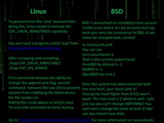 Linux To prevent even the ‘root’ account from doing this, Linux needs to remove the CAP_LINUX_IMMUTABLE capability. You will need a program called ‘lcap’ from http://packetstormsecurity.org After unzipping and compiling… ./lcap CAP_LINUX_IMMUTABLE ./lcap CAP_SYS_RAWIO First command removes the ability to change the append-only flag, second command  removes the raw I/O to prevent anyone from modifying the block device the file resides on. Adding the script above to /etc/rc.local To issue the command at every startup. BSD BSD ‘s  securelevel  its incredibly more secure! Unlike Linux where it’s set at every start up, once you raise the  securelevel  in BSD, it can never be changed back, careful! In /etc/sysctl.conf You can see kern.securelevel=1 That is the current system level, FreeBSD by defauly is -1 NetBSD is -1 OpenBSD has it to 1 Once the system has been restarted with the new level, your stuck with it! Having the level higher than 0  X11  won’t work. The max level is 2 which is well.. Lets just say you can’t change ANYTHING! You can’t even change the clock at level 2! Nor can you mount new disks. Go to  http://wiki.netbsd.se/Kernel_secure_levels  for more information on  securelevels . 