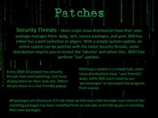Security Threats  -  Most major Linux distribution have their own package manager from: dpkg, rpm, source packages, and yum. BSD has either has a port collection or pkgsrc. With a simple system update, an entire system can be patches with the latest security threats, some distribution require you to restart like ‘Ubuntu’ and others like.. BSD! Can perform “live” updates. Every UNIX OS project has security threats that need patching, and most display them on their web site. Others let you know in a nice friendly popup. Patching a system is a simple task, most Linux distributions have “user-friendly” ways, while BSD users need to use ‘portmanager’ or recompile the program from source. All packages are checksum (I’ll talk more on the next slide) to make sure none of the installing packages has been modified from an intruder and tricking you in installing their own packages.  
