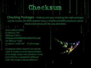 Checking Packages  -  Making sure your installing the right packages can be crucial. All UNIX systems have a sha256 and MD5 checksum which check every binary bit for any alteration. A program called ‘visprint’ can also be used. It creates a visual representation of an image using a any checksum. Since every file has a completely different hash, the image is always different. Linux md5sum [file] $ md5sum “ok” Md5sum (“ok”) = 444bcb3a3fcf8389296c49467f27e1d6 For BSD use ‘md5’ $ visprint | md5 “ok”    See Image 