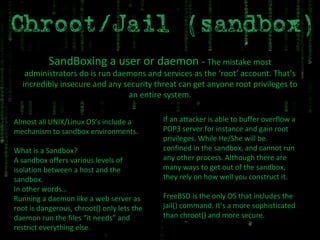 SandBoxing a user or daemon  -  The mistake most administrators do is run daemons and services as the ‘root’ account. That’s incredibly insecure and any security threat can get anyone root privileges to an entire system. Almost all UNIX/Linux OS’s include a mechanism to sandbox environments. What is a Sandbox? A sandbox offers various levels of isolation between a host and the sandbox. In other words… Running a daemon like a web server as root is dangerous, chroot() only lets the daemon run the files “it needs” and restrict everything else. If an attacker is able to buffer overflow a POP3 server for instance and gain root privileges. While He/She will be confined in the sandbox, and cannot run any other process. Although there are many ways to get out of the sandbox, they rely on how well you construct it. FreeBSD is the only OS that includes the jail() command. It’s a more sophisticated than chroot() and more secure. 