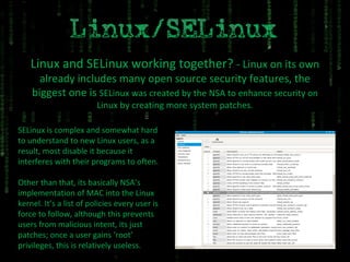 Linux and SELinux working together?  - Linux on its own already includes many open source security features, the biggest one is  SELinux was created by the NSA to enhance security on Linux by creating more system patches. SELinux is complex and somewhat hard to understand to new Linux users, as a result, most disable it because it interferes with their programs to often. Other than that, its basically NSA’s implementation of MAC into the Linux kernel. It’s a list of policies every user is force to follow, although this prevents users from malicious intent, its just patches; once a user gains ‘root’ privileges, this is relatively useless. 