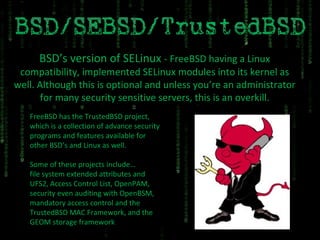 BSD’s version of SELinux  - FreeBSD having a Linux compatibility, implemented SELinux modules into its kernel as well. Although this is optional and unless you’re an administrator for many security sensitive servers, this is an overkill. FreeBSD has the TrustedBSD project, which is a collection of advance security programs and features available for other BSD’s and Linux as well. Some of these projects include… file system extended attributes and UFS2, Access Control List, OpenPAM, security even auditing with OpenBSM, mandatory access control and the TrustedBSD MAC Framework, and the GEOM storage framework 