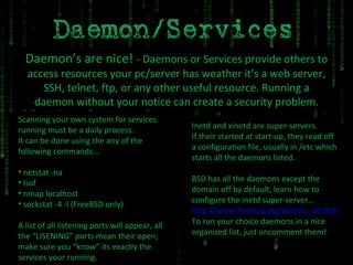 Daemon’s are nice!  - Daemons or Services provide others to access resources your pc/server has weather it’s a web server, SSH, telnet, ftp, or any other useful resource. Running a daemon without your notice can create a security problem. Scanning your own system for services running must be a daily process. It can be done using the any of the following commands… netstat -na lsof nmap localhost sockstat -4 -l (FreeBSD only) A list of all listening ports will appear, all the “LISENING” ports mean their open; make sure you “know” its exactly the services your running. Inetd and xinetd are super-servers. If their started at start-up, they read off a configuration file, usually in /etc which starts all the daemons listed. BSD has all the daemons except the domain off by default, learn how to configure the inetd super-server… http://www.freebsd.org/doc/en_US.ISO8859-1/books/handbook/network-inetd.html To run your choice daemons in a nice organized list, just uncomment them! 