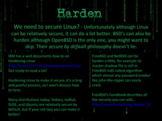 We need to secure Linux?  - Unfortunately although Linux can be relatively secure, it can do a lot better. BSD’s can also be harden although OpenBSD is the only one, you might want to skip. Their  secure by default  philosophy doesn’t lie. IBM has a well documents how to on Hardening Linux http://www.ibm.com/developerworks/linux Get ready to read a lot! Hardening Linux to make it secure, it’s a long and painful process, so I won’t discuss how to here. Many distributions today: fedora, redhat, SUSE, and Ubuntu are relatively secure by default, but if your not lazy you can make it better! FreeBSD and NetBSD  can  be harden a little, for example its master.shadow file is still in FreeBSD md5 salted algorithm which almost any password cracker like john-the-ripper can easily crack. FreeBSD’s handbook describes all the security you can add… http://www.freebsd.org/doc/en_US.ISO8859-1/books/handbook/security.html 