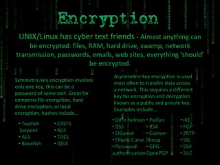 UNIX/Linux has cyber text friends  - Almost anything can be encrypted: files, RAM, hard drive, swamp, network transmission, passwords, emails, web sites, everything ‘should’ be encrypted. Symmetric-key encryption involves only one key, this can be a password of some sort. Great for compress file encryption, hard drive encryption, or local encryption, hashes include… Asymmetric-key encryption is used most often to transfer data across a network. This requires a different key for encryption and decryption known as a public and private key. Examples include…. 