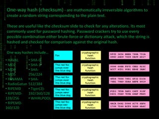 One-way hash (checksum)  - are mathematically irreversible algorithms to create a random string corresponding to the plain text. These are useful like the  checksum  slide to check for any alterations. Its most commonly used for password hashing. Password crackers try to use every possible combination either brute-force or dictionary attack, which the string is hashed and checked for comparison against the original hash.  One way hashes include… 