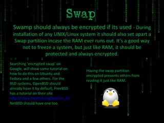 Swamp should always be encrypted if its used  - During installation of any UNIX/Linux system it should also set apart a Swap partition incase the RAM ever runs out. It’s a good way not to freeze a system, but just like RAM, it should be protected and always encrypted. Searching ‘encrypted swap’ on Google, will show some tutorial on how to do this on Ubuntu and Fedora and a few others. For the BSD systems, OpenBSD should already have it by default, FreeBSD has a tutorial on their site http://www.freebsd.org/doc/en_US.ISO8859-1/books/handbook/swap-encrypting.html NetBSD should have one too. Having the swap partition encrypted prevents others from reading it just like RAM. 