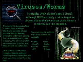 I thought UNIX doesn’t get a virus?  - Although UNIX are rarely a prime target for viruses, due to the low market share. Doesn’t mean you can’t be prepared. The problem most viruses have is lack of ‘root’ privileges. Worst case scenario, all your personal files get deleted, leaving the system still running. Due to the popularity of UNIX increasing, the amount of UNIX viruses doubled since last year. Most of them being for Linux. UNIX systems tend to have regular up to date upgrades removing new vulnerabilities and most require no restart from the user. Some commercial and free UNIX virus scanner are available. 