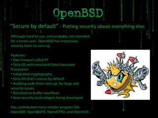 “ Secure by default”  - Putting security above everything else. Although hard to use, and probably not intended for a home user. OpenBSD has impressive security from its core up. Features: Own firewall called PF Only OS with emulated Data Execution Prevention Integrated cryptography Only OS that’s secure by default Auditing code from core up, for bugs and security issues. Resistant to buffer overflows New security technologies being developed Has contributed many smaller projects like: OpenSSH. OpenBGPD, OpenNTPD, and OpenCVS. 