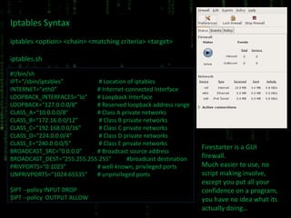 Iptables Syntax iptables <option> <chain> <matching criteria> <target> iptables.sh #!/bin/sh IPT=“/sbin/iptables”  # Location of iptables INTERNET=“eth0” # Internet-connected Interface LOOPBACK_INTERFACES=“lo” # Loopback Interface LOOPBACK=“127.0.0.0/8” # Reserved loopback address range CLASS_A=“10.0.0.0/8” # Class A private networks CLASS_B=“172.16.0.0/12”  # Class B private networks CLASS_C=“192.168.0.0/16”  # Class C private networks CLASS_D=“224.0.0.0/4”  # Class D private networks CLASS_E=“240.0.0.0/5”  # Class E private networks BROADCAST_SRC=“0.0.0.0” # Broadcast source address BROADCAST_DEST=“255.255.255.255” #broadcast destination PRIVPORTS=“0:1023” # well-known, privileged ports UNPRIVPORTS=“1024:65535” # unprivileged ports $IPT --policy INPUT DROP $IPT --policy  OUTPUT ALLOW Firestarter is a GUI firewall. Much easier to use, no script making involve, except you put all your confidence on a program, you have no idea what its actually doing… 