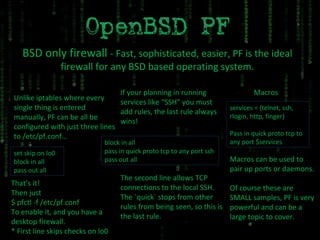 BSD only firewall  - Fast, sophisticated, easier, PF is the ideal firewall for any BSD based operating system. Unlike iptables where every single thing is entered manually, PF can be all be configured with just three lines to /etc/pf.conf… set skip on lo0 block in all pass out all That’s it! Then just $ pfctl -f /etc/pf.conf To enable it, and you have a desktop firewall. * First line skips checks on lo0 If your planning in running services like “SSH” you must add rules, the last rule always wins! block in all pass in quick proto tcp to any port ssh pass out all The second line allows TCP connections to the local SSH. The `quick` stops from other rules from being seen, so this is the last rule. services = {telnet, ssh, rlogin, http, finger} Pass in quick proto tcp to any port $services Macros Macros can be used to pair up ports or daemons. Of course these are SMALL samples, PF is very powerful and can be a large topic to cover. 