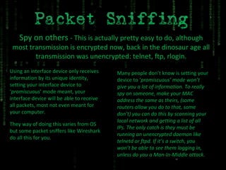 Spy on others  - This is actually pretty easy to do, although most transmission is encrypted now, back in the dinosaur age all transmission was unencrypted: telnet, ftp, rlogin. Using an interface device only receives information by its unique identity, setting your interface device to ‘ promiscuous ’ mode meant, your interface device will be able to receive all packets, most not even meant for your computer. They way of doing this varies from OS but some packet sniffers like Wireshark do all this for you. Many people don’t know is setting your device to ‘ promiscuous’ mode won’t give you a lot of information. To really spy on someone, make your MAC address the same as theirs, (some routers allow you do to that, some don’t) you can do this by scanning your local network and getting a list of all IPs. The only catch is they must be running an unencrypted daemon like telnetd or ftpd. If it’s a switch, you won’t be able to see them logging in, unless do you a Man-In-Middle attack. 