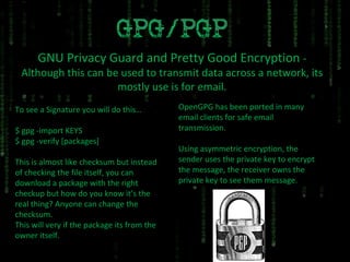 GNU Privacy Guard and Pretty Good Encryption  - Although this can be used to transmit data across a network, its mostly use is for email. To see a Signature you will do this… $ gpg -import KEYS $ gpg -verify [packages] This is almost like checksum but instead of checking the file itself, you can download a package with the right checkup but how do you know it’s the real thing? Anyone can change the checksum. This will very if the package its from the owner itself. OpenGPG has been ported in many email clients for safe email transmission. Using asymmetric encryption, the sender uses the private key to encrypt the message, the receiver owns the private key to see them message. 
