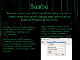 The reason why we don’t need Windows anymore  - Samba comes from Server Message Block (SMB) used my Microsoft Windows to share files. Samba makes it so UNIX users can share files and printers with window users. This is important because almost all UNIX and UNIX-like system have this: Mac OSX, Linux, BSD, Solaris, AIX, and others Samba has dozens of implementations: WINS, NETBIOS, SMB, CIFS, DCE/RPC, and MSRPC and including Active Directory log on. Samba allows you to share files for window clients to read. It also allowed you to view windows server shares through the use of ‘smbclient’ or mounting with the file system ‘smbfs’ 