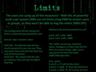 The users are using up all the resources! - With the all powerful multi-user system UNIX can set limits using PAM to certain users or groups, so they won’t be able to hog the entire 100% CPU. The configuration file for setting the limits is called /etc/security/limits.conf domain  type  resource  value Soft limit - the default value of how much resource the user can use. They may want more and raise the level, but only to the hard limit. Hard limit - the maxim limit the user can achieve, they can’t go any higher than this. Adding to the /etc/security/limits.conf guest  soft  nofile  1000 guest  hard  nofile  2000 The ‘nofile’ can be cpu, memlock, nproc, maxlogins, or fsize, they all limit them on certain things, right now it says guest can only have open 1000-2000 open files. $ Su - guest $ ulimit -a    will list the limits $ ulimit -n 2000    Have the hard limit $ ulimit -n 2001    will receive an error 