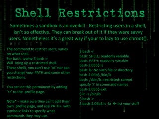 Sometimes a sandbox is an overkill - Restricting users in a shell, isn’t so effective. They can break out of it if they were savvy users. Nonetheless it’s a great way if your to lazy to use chroot(). The command to restrict users, varies on what shell. For bash, typing $ bash -r Will  bring up a restricted shell. These shells, you can’t use ‘cd’ nor can you change your PATH and some other restrictions. You can do this permanent by adding ‘+r’ to the .profile page. Note* - make sure they can’t edit their own .profile page, and use PATH=. with symbolic links to specify what commands they may use. $ bash -r bash: SHELL: readonly variable bash: PATH: readonly variable bash-2.05b$ ls bash: ls: No such file or directory bash-2.05b$ /bin/ls bash: /sbin/ls: restricted: cannot specify ‘/’ in command names bash-2.05b$ exit $ ln -s /bin/ls . $ bash -r $ bash-2.05b$ ls -la    list your stuff 