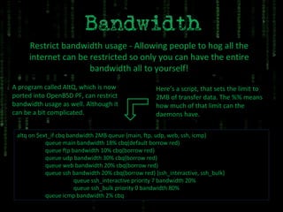 Restrict bandwidth usage - Allowing people to hog all the internet can be restricted so only you can have the entire bandwidth all to yourself! A program called AltQ, which is now ported into OpenBSD PF, can restrict bandwidth usage as well. Although it can be a bit complicated. altq on $ext_if cbq bandwidth 2MB queue {main, ftp, udp, web, ssh, icmp} queue main bandwidth 18% cbq(default borrow red) queue ftp bandwidth 10% cbq(borrow red) queue udp bandwidth 30% cbq(borrow red) queue web bandwidth 20% cbq(borrow red) queue ssh bandwidth 20% cbq(borrow red) {ssh_interactive, ssh_bulk} queue ssh_interactive priority 7 bandwidth 20% queue ssh_bulk priority 0 bandwidth 80% queue icmp bandwidth 2% cbq Here’s a script, that sets the limit to 2MB of transfer data. The %% means how much of that limit can the daemons have. 