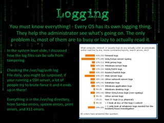 You must know everything! - Every OS has its own logging thing. They help the administrator see what’s going on. The only problem is, most of them are to busy or lazy to actually read it. In the system level slide, I discussed how the log files can be safe from tampering. Checking the /var/log/auth.log File daily, you might be surprised, if your running a SSH server, a lot of people try to brute-force it and it ends up in there! Everything is in the /var/log directory, from Samba errors, system errors, print errors, and X11 errors. 