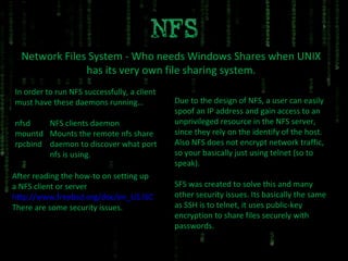 Network Files System - Who needs Windows Shares when UNIX has its very own file sharing system. In order to run NFS successfully, a client must have these daemons running… nfsd NFS clients daemon mountd Mounts the remote nfs share rpcbind daemon to discover what port  nfs is using. After reading the how-to on setting up a NFS client or server http://www.freebsd.org/doc/en_US.ISO8859-1/books/handbook/network-nfs.html There are some security issues. Due to the design of NFS, a user can easily spoof an IP address and gain access to an unprivileged resource in the NFS server, since they rely on the identify of the host. Also NFS does not encrypt network traffic, so your basically just using telnet (so to speak). SFS was created to solve this and many other security issues. Its basically the same as SSH is to telnet, it uses public-key encryption to share files securely with passwords.  