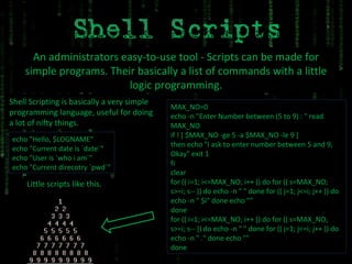 An administrators easy-to-use tool - Scripts can be made for simple programs. Their basically a list of commands with a little logic programming. Shell Scripting is basically a very simple programming language, useful for doing a lot of nifty things. echo "Hello, $LOGNAME“ echo "Current date is `date`“ echo "User is `who i am`"  echo "Current direcotry `pwd`" Little scripts like this. MAX_NO=0  echo -n "Enter Number between (5 to 9) : " read MAX_NO if ! [ $MAX_NO -ge 5 -a $MAX_NO -le 9 ]  then echo "I ask to enter number between 5 and 9, Okay" exit 1  fi  clear  for (( i=1; i<=MAX_NO; i++ )) do for (( s=MAX_NO; s>=i; s-- )) do echo -n " " done for (( j=1; j<=i; j++ )) do echo -n " $i" done echo ""  done  for (( i=1; i<=MAX_NO; i++ )) do for (( s=MAX_NO; s>=i; s-- )) do echo -n " " done for (( j=1; j<=i; j++ )) do echo -n " ." done echo ""  done 