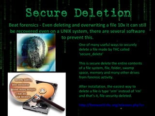 Beat forensics - Even deleting and overwriting a file 10x it can still be recovered even on a UNIX system, there are several software to prevent this. One of many useful ways to securely delete a file made by THC called ‘secure_delete’ This is secure delete the entire contents of a file system, file, folder, swamp space, memory and many other drives from forensic activity. After installation, the easiest way to delete a file is type ‘srm’ instead of ‘rm’ and that’s it, file security deleted. http://freeworld.thc.org/releases.php?s=12&q=&o= 
