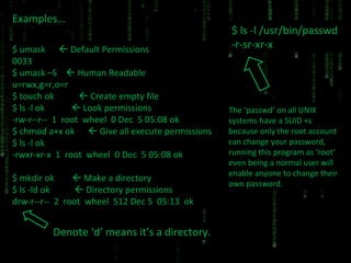 Examples… $ umask    Default Permissions 0033 $ umask –S    Human Readable u=rwx,g=r,o=r $ touch ok    Create empty file $ ls -l ok    Look permissions -rw-r--r--  1  root  wheel  0 Dec  5 05:08 ok $ chmod a+x ok    Give all execute permissions $ ls -l ok -rwxr-xr-x  1  root  wheel  0 Dec  5 05:08 ok $ mkdir ok    Make a directory $ ls -ld ok    Directory permissions drw-r--r--  2  root  wheel  512 Dec 5  05:13  ok Denote ‘d’ means it’s a directory. $ ls -l /usr/bin/passwd -r-sr-xr-x The ‘passwd’ on all UNIX systems have a SUID +s because only the root account can change your password, running this program as ‘root’ even being a normal user will enable anyone to change their own password. 